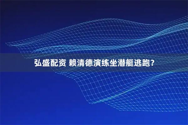 弘盛配资 赖清德演练坐潜艇逃跑？