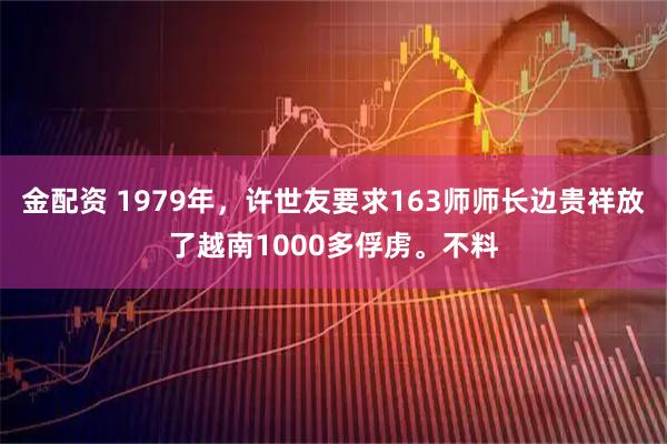 金配资 1979年，许世友要求163师师长边贵祥放了越南1000多俘虏。不料