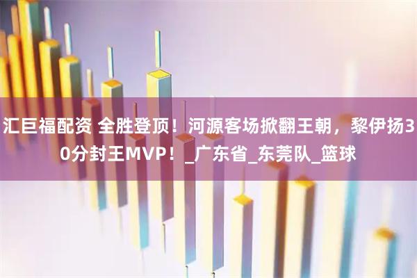 汇巨福配资 全胜登顶！河源客场掀翻王朝，黎伊扬30分封王MVP！_广东省_东莞队_篮球