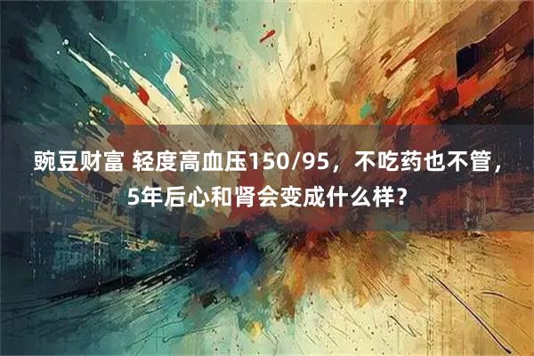 豌豆财富 轻度高血压150/95，不吃药也不管，5年后心和肾会变成什么样？