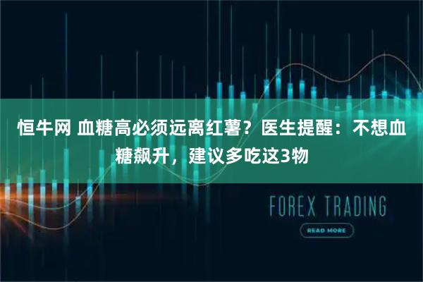 恒牛网 血糖高必须远离红薯？医生提醒：不想血糖飙升，建议多吃这3物