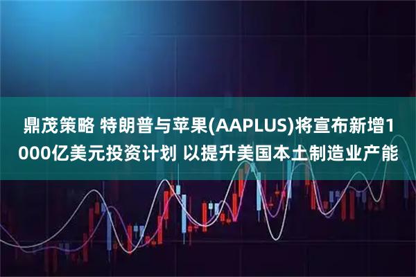 鼎茂策略 特朗普与苹果(AAPLUS)将宣布新增1000亿美元投资计划 以提升美国本土制造业产能