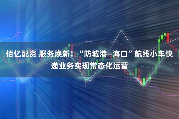 佰亿配资 服务焕新！“防城港—海口”航线小车快递业务实现常态化运营