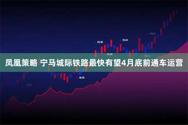 凤凰策略 宁马城际铁路最快有望4月底前通车运营