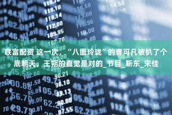 联富配资 这一次，“八面玲珑”的曹可凡被扒了个底朝天，王朔的直觉是对的_节目_靳东_宋佳
