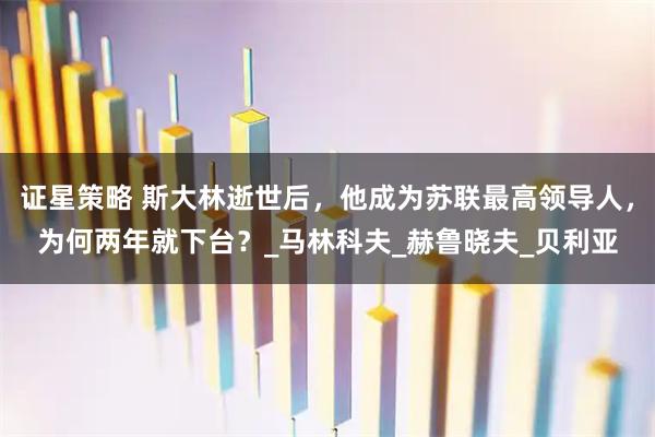 证星策略 斯大林逝世后,他成为苏联最高领导人,为何两年就下台?_马林科夫_赫鲁晓夫_贝利亚