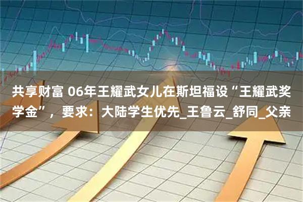 共享财富 06年王耀武女儿在斯坦福设“王耀武奖学金”,要求:大陆学生优先_王鲁云_舒同_父亲